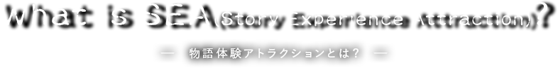 What is Story Experience Attraction?　－ 物語体験アトラクションとは？ －